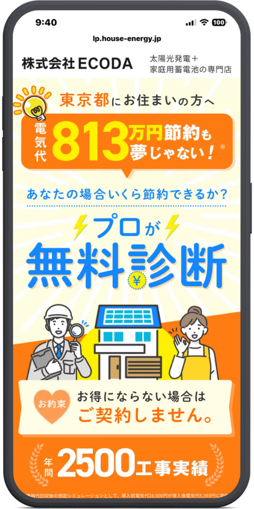 ECODAの公式サイトのLPのモックアップ画像01【URL・ヘッダー】
lp.house-energy.jp
株式会社ECODA
太陽光発電+家庭用蓄電池の専門店
【メインコピー】
東京都にお住まいの方へ
電気代 813万円節約も夢じゃない!※
【中段コピー】
あなたの場合いくら節約できるか?
⚡プロが⚡
無料診断
【お約束】
お約束
お得にならない場合は
ご契約しません。
【実績】
年間2500工事実績
【注釈(最下部)】
機器代回収後の想定シミュレーションとして、導入前電気代28,000円が導入後電気代5,393円に節...(※見切れているためここまで)