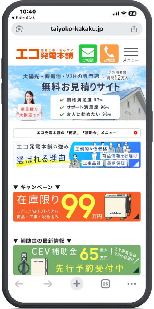 エコ発電本舗の公式サイトのLPのモックアップ画像01 【URL・ヘッダー】
taiyoko-kakaku.jp
信頼工事・安心ケア エコ発電本舗
ご相談(アイコン) お電話(アイコン) メニュー(アイコン)
【メインコピー(水色背景部分)】
太陽光・蓄電池・V2Hの専門店
\ご利用者数 月間12万人/
無料お見積りサイト
相見積り大歓迎です(※女性が持つボードの文字)
・価格満足度 97%
・サポート満足度 96%
・友人に勧めたい 96%
【メニュー帯】
エコ発電本舗の「商品」「補助金」メニュー ▼
【バナー:選ばれる理由】
エコ発電本舗の強み
選ばれる理由
圧倒的な低価格 / 有益情報をお届け / 工事品質 / 長期保証
【キャンペーン情報(オレンジ色背景部分)】
▼ キャンペーン ▼
在庫限り 99万円
ニチコン V2H プレミアム
商品・工事・税金込み
【補助金情報(緑色背景部分)】
▼ 補助金の最新情報 ▼
CEV補助金 最大65万円
\EV所有ならV2H必須!?/
先行予約受付中
