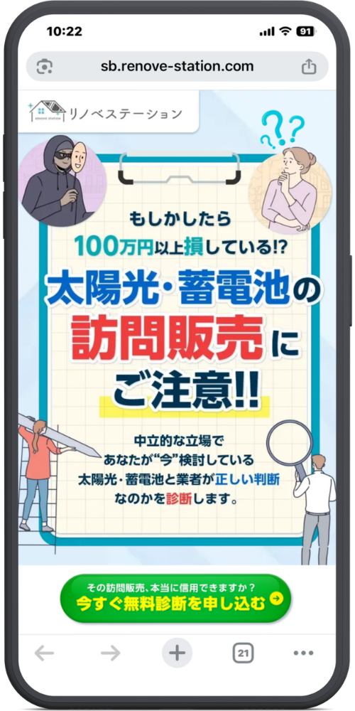 リノベステーションの公式サイトのLPのモックアップ画像０１　【URL・ヘッダー】 https://www.sb.renove-station.com リノベステーション 【メインコピー】 もしかしたら 100万円以上損している!? 太陽光・蓄電池の 訪問販売にご注意!! 【サブコピー】 中立的な立場で あなたが“今”検討している 太陽光・蓄電池と業者が正しい判断 なのかを診断します。 【ボタン・ご案内】 その訪問販売、本当に信用できますか？ 今すぐ無料診断を申し込む ＞