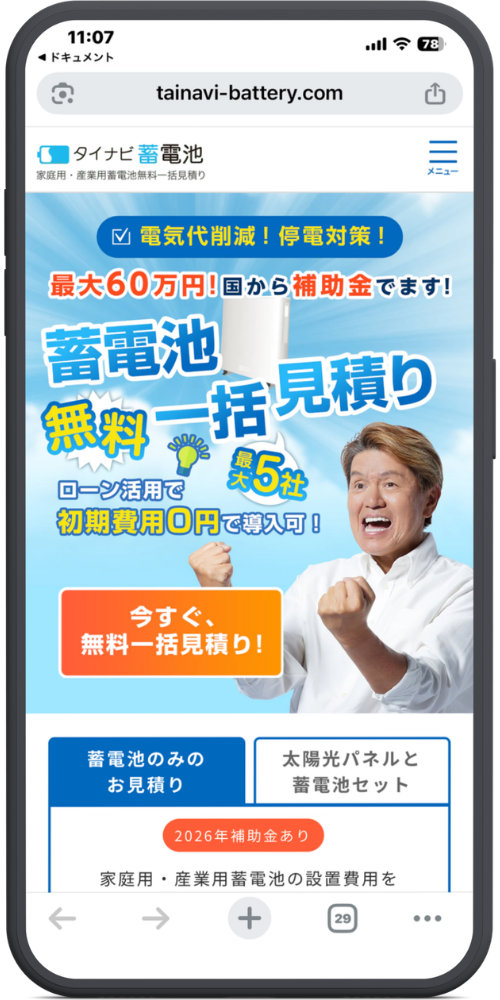 タイナビ蓄電池の公式サイトのLPのモックアップ画像０１　11枚目に新しく追加していただいた画像（タイナビ蓄電池）のテキストを文字起こしいたしました。（1〜10枚目の画像については前回までの文字起こし内容と同様ですので、今回は新しい画像のみ対応しております。）

上から順に以下のようになっております。

【URL・ヘッダー】
tainavi-battery.com
タイナビ蓄電池 家庭用・産業用蓄電池無料一括見積り
メニュー（アイコン）

【上部バッジ・サブコピー】
☑ 電気代削減！停電対策！
最大60万円！国から補助金でます！

【メインコピー】
蓄電池
無料一括見積り
最大5社

【アピールポイント】
ローン活用で
初期費用0円で導入可！

【ボタン】
今すぐ、
無料一括見積り！

【下部タブ・ご案内】
［蓄電池のみのお見積り］ ［太陽光パネルと蓄電池セット］
（※「蓄電池のみのお見積り」タブが選択されている状態です）

2026年補助金あり
家庭用・産業用蓄電池の設置費用を
（※画面下で見切れています）