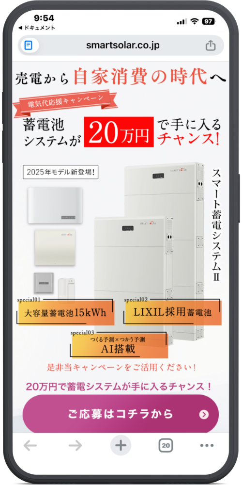 スマートソーラー家庭用蓄電池の公式サイトのLPのモックアップ画像01 【URL・ヘッダー】
smartsolar.co.jp
【メインコピー】
売電から自家消費の時代へ
(リボン部分:電気代応援キャンペーン)
蓄電池システムが 20万円で手に入るチャンス!
【製品情報・特徴】
2025年モデル新登場!
スマート蓄電システムⅡ(※右側縦書き)
special01:大容量蓄電池15kWh
special02:LIXIL採用蓄電池
special03:つくる予測×つかう予測 AI搭載
【ご案内・ボタン】
是非当キャンペーンをご活用ください!
20万円で蓄電システムが手に入るチャンス!
ご応募はコチラから >