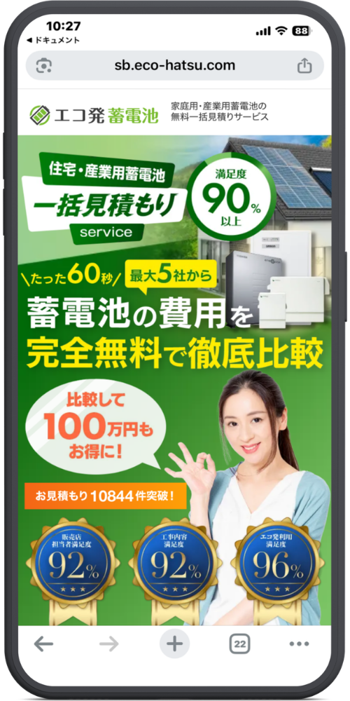 エコ発蓄電池の公式サイトのLPのモックアップ画像01 【URL・ヘッダー】
https://www.sb.eco-hatsu.com
エコ発蓄電池
家庭用・産業用蓄電池の無料一括見積りサービス
【メインコピー】
住宅・産業用蓄電池 一括見積もり service
満足度90%以上
\たった60秒/ 最大5社から
蓄電池の費用を
完全無料で徹底比較
【アピールポイント・実績】
比較して100万円もお得に!
お見積もり10844件突破!
【満足度メダル(下部の3つ)】
販売店担当者満足度 92%
工事内容満足度 92%
エコ発利用満足度 96%