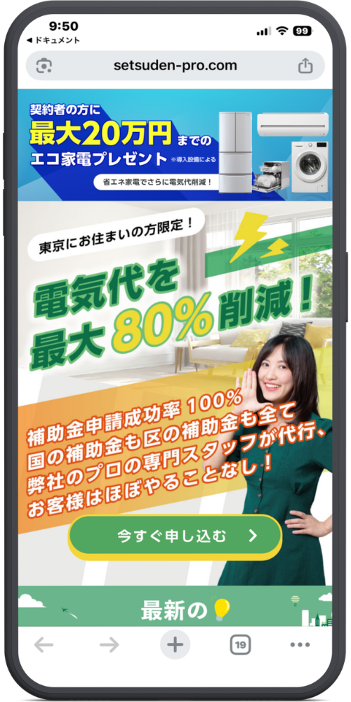 節電プロの公式サイトのLPのモックアップ画像01 【URL・ヘッダー】
setsuden-pro.com
【上部バナー(青色背景部分)】
契約者の方に
最大20万円までの
エコ家電プレゼント ※導入設備による
省エネ家電でさらに電気代削減!
【メインコピー】
東京にお住まいの方限定!
電気代を最大80%削減!
【サブコピー(オレンジ色斜め背景部分)】
補助金申請成功率 100%
国の補助金も区の補助金も全て弊社のプロの専門スタッフが代行、
お客様はほぼやることなし!
【ボタン】
今すぐ申し込む >
【最下部(緑色背景部分)】
最新の💡
(※画面下で見切れています)