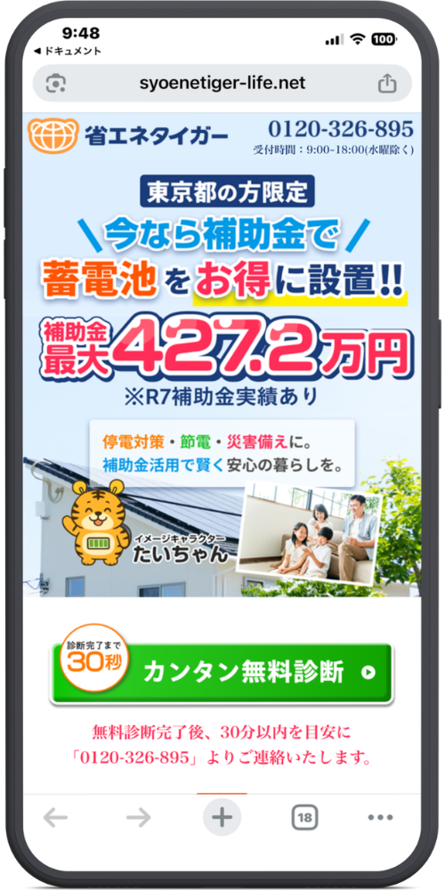 省エネタイガーの公式サイトのLPのモックアップ画像01 【URL・ヘッダー】
syoenetiger-life.net
省エネタイガー
0120-326-895
受付時間:9:00-18:00(水曜除く)
【メインコピー】
東京都の方限定
\今なら補助金で/
蓄電池をお得に設置!!
補助金最大 427.2万円
※R7補助金実績あり
【サブコピー(中央白背景部分)】
停電対策・節電・災害備えに。
補助金活用で賢く安心の暮らしを。
【キャラクター(左下)】
イメージキャラクター たいちゃん
【ボタン・ご案内(下部)】
診断完了まで30秒
カンタン無料診断
無料診断完了後、30分以内を目安に
「0120-326-895」よりご連絡いたします。
