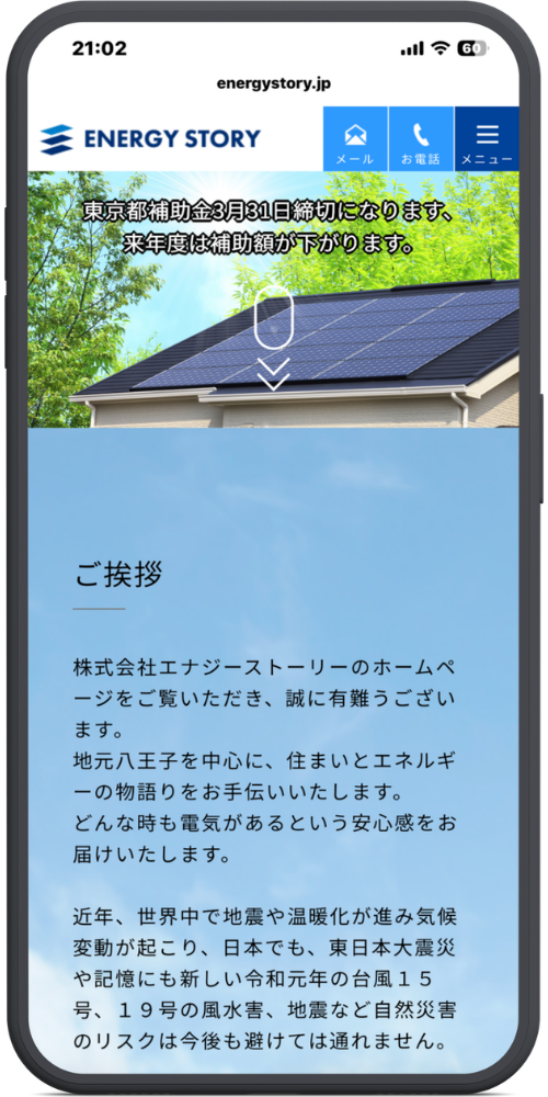 株式会社エナジーストーリーの公式サイトのモックアップ画像：[ヘッダー部分]
energystory.jp
ENERGY STORY
メール
お電話
メニュー

[メインビジュアル部分]
東京都補助金3月31日締切になります、
来年度は補助額が下がります。

[本文]
ご挨拶
──────────
株式会社エナジーストーリーのホームページをご覧いただき、誠に有難うございます。
地元八王子を中心に、住まいとエネルギーの物語りをお手伝いいたします。
どんな時も電気があるという安心感をお届けいたします。

近年、世界中で地震や温暖化が進み気候変動が起こり、日本でも、東日本大震災や記憶にも新しい令和元年の台風１５号、１９号の風水害、地震など自然災害のリスクは今後も避けては通れません。