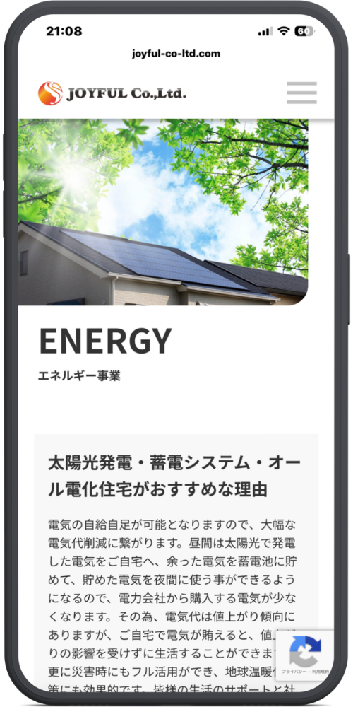 ㈱ジョイフルの公式サイトのモックアップ画像　[ヘッダー部分] joyful-co-ltd.com JOYFUL Co.,Ltd. [見出し部分] ENERGY エネルギー事業 [本文部分] 太陽光発電・蓄電システム・オール電化住宅がおすすめな理由 電気の自給自足が可能となりますので、大幅な電気代削減に繋がります。昼間は太陽光で発電した電気をご自宅へ、余った電気を蓄電池に貯めて、貯めた電気を夜間に使う事ができるようになるので、電力会社から購入する電気が少なくなります。その為、電気代は値上がり傾向にありますが、ご自宅で電気が賄えると、値上がりの影響を受けずに生活することができます。更に災害時にもフル活用ができ、地球温暖化対策にも効果的です。皆様の生活のサポートと社... （※画面下部で文章が見切れています） [右下アイコン部分] プライバシー \- 利用規約