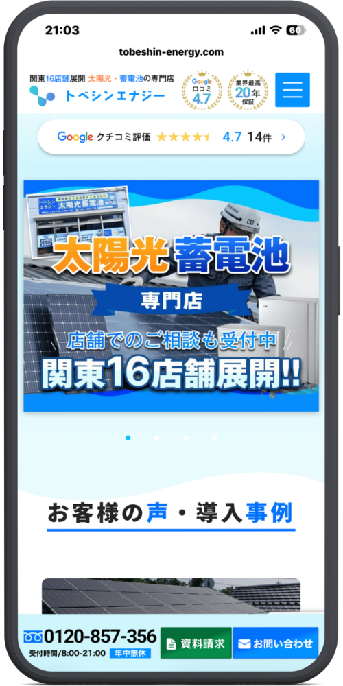 トベシンエナジーの公式サイトのモックアップ画像：URLバー tobeshin-energy.com ヘッダー 関東16店舗展開 太陽光・蓄電池の専門店 トベシンエナジー Google 口コミ 4.7 業界最高 20年保証 クチコミ評価バー Google クチコミ評価 ★★★★★ 4.7 14件 > メインビジュアル（画像内テキスト） トベシンエナジー 太陽光蓄電池 専門店 （※左上の店舗写真内の看板） 太陽光蓄電池 専門店 店舗でのご相談も受付中 関東16店舗展開!! コンテンツ見出し お客様の声・導入事例 固定フッター（画面下部） フリーダイヤルマーク 0120-857-356 受付時間/8:00-21:00 年中無休 資料請求 お問い合わせ