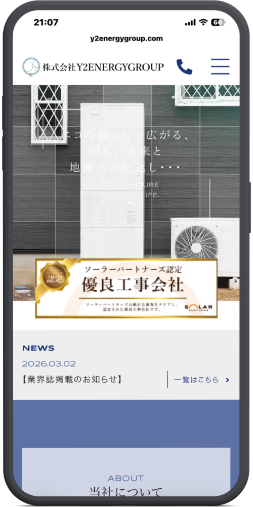 株式会社Ｙ２ＥＮＥＲＧＹＧＲＯＵＰ （Y2ｴﾅｼﾞｰｸﾞﾙｰﾌﾟ）の公式サイトのモックアップ画像：[ヘッダー部分] y2energygroup.com 株式会社Y2ENERGYGROUP [メインビジュアル部分] エコな暮らしで広がる、 明るい未来と 地球への恩返し・・・ BRIGHT FUTURE FROM ECO LIFE. [バナー部分] ソーラーパートナーズ認定 優良工事会社 ソーラーパートナーズの厳正な審査をクリアし、認定された優良工事会社です。 SOLAR PARTNERS [NEWS部分] NEWS 2026.03.02 【業界誌掲載のお知らせ】 一覧はこちら ＞ [ABOUT部分] ABOUT 当社について