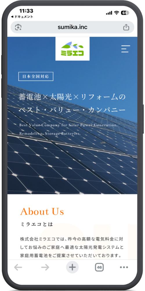 ミラエコの公式サイトのモックアップ画像０１　【URL・ヘッダー】
sumika.inc
（ロゴ）ミラエコ
（三本線アイコン）

【メインビジュアル（太陽光パネルの背景部分）】
［日本全国対応］
蓄電池×太陽光×リフォームの
ベスト・バリュー・カンパニー

Best Value Company for Solar Power Generation,
Remodeling, Storage Batteries.

【コンテンツエリア】
About Us
ミラエコとは

株式会社ミラエコでは、昨今の高額な電気料金に対してお悩みのご家庭へ最適な太陽光発電システムと家庭用蓄電池をご提案させていただいております。