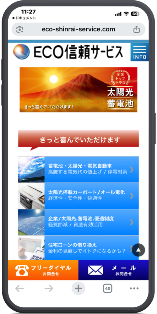 ECO信頼サービス株式会社の公式サイトのモックアップ画像01 【URL・ヘッダー】
eco-shinrai-service.com
(ロゴ)ECO信頼サービス
(三本線アイコン)INFO
【メインビジュアル(富士山と太陽の画像部分)】
(右上リボン)販売実績全国トップクラス 太陽光 蓄電池
きっと喜んでいただけます!
【コンテンツメニュー】
きっと喜んでいただけます(※赤色吹き出し)
(青色背景の各メニューボタン)
・蓄電池・太陽光・電気自動車
高騰する電気代の値上げ / 停電対策 >
・太陽光搭載カーポート/オール電化
経済性・安全性・快適性 >
・企業/太陽光・蓄電池・優遇制度
経費節減 / 資産有効活用 >
・住宅ローンの借り換え
金利の見直しでオトクになるかも? >
【下部固定ボタン】
(電話アイコン)フリーダイヤル お問合せ
(メールアイコン)メール お問合せ