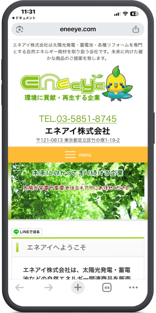 エネアイ株式会社の公式サイトのモックアップ画像01 23枚目に新しく追加していただいた画像(エネアイ株式会社)のテキストを文字起こしいたしました。(1〜22枚目の画像については前回までの文字起こし内容と同様ですので、今回は新しい画像のみ対応しております。)
上から順に以下のようになっております。
【URL・ヘッダー】
eneeye.com
エネアイ株式会社は太陽光発電・蓄電池・各種リフォームを専門とする自然エネルギー商材を取り扱う会社です。未来に向けた確かな商品のご提案を致します。
【ロゴ・キャラクター】
eneeye
環境に貢献・再生する企業
(※鳥のキャラクターのイラスト)
【連絡先・会社情報】
TEL.03-5851-8745
エネアイ株式会社
〒121-0813 東京都足立区竹の塚1-19-2
【メニュー】
(三本線アイコン) menu
【メインビジュアル(緑の葉の背景部分)】
未来に向かって走り続ける企業
太陽光発電や蓄電池はエネアイにお任せください。
【SNSボタン・コンテンツ】
(LINEアイコン) LINEで送る
エネアイへようこそ
エネアイ株式会社は、太陽光発電・蓄電
池などの自然エネルギー関連商品を販売
(※画面下で見切れています)