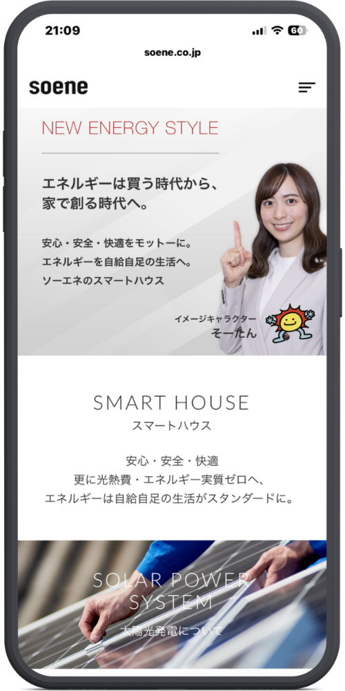 ソーエネ株式会社の公式サイトのモックアップ画像：[ヘッダー部分] soene.co.jp soene [メインビジュアル部分] NEW ENERGY STYLE エネルギーは買う時代から、 家で創る時代へ。 安心・安全・快適をモットーに。 エネルギーを自給自足の生活へ。 ソーエネのスマートハウス イメージキャラクター そーたん [スマートハウス部分] SMART HOUSE スマートハウス 安心・安全・快適 更に光熱費・エネルギー実質ゼロへ、 エネルギーは自給自足の生活がスタンダードに。 [太陽光発電部分] SOLAR POWER SYSTEM 太陽光発電について