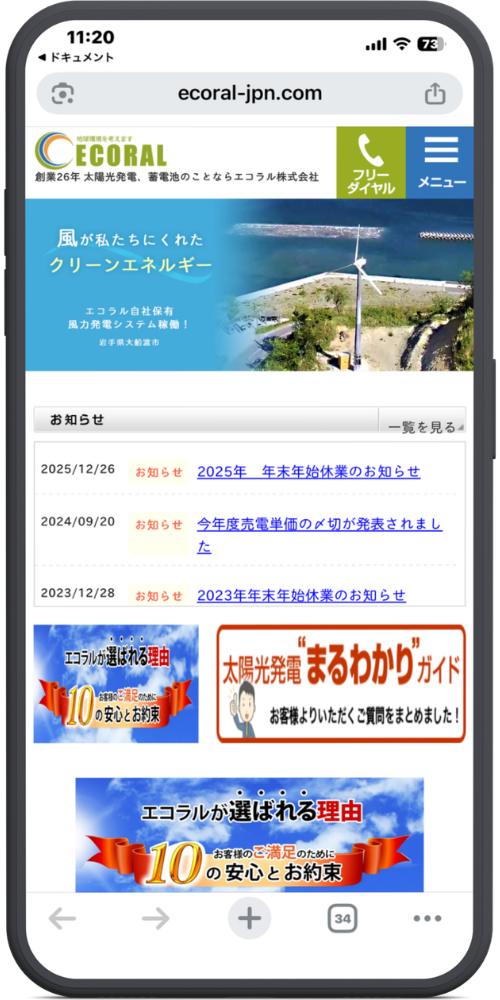 エコラル株式会社の公式サイトのLPのモックアップ画像01 【URL・ヘッダー】
ecoral-jpn.com
(ロゴ)地球環境を考えます ECORAL
創業26年 太陽光発電、蓄電池のことならエコラル株式会社
(緑ボタン)フリーダイヤル
(青ボタン)メニュー
【メインビジュアル】
風が私たちにくれた
クリーンエネルギー
エコラル自社保有
風力発電システム稼働!
岩手県大船渡市
【お知らせ】
お知らせ | 一覧を見る
2025/12/26 お知らせ 2025年 年末年始休業のお知らせ
2024/09/20 お知らせ 今年度売電単価の〆切が発表されました
2023/12/28 お知らせ 2023年年末年始休業のお知らせ
【バナー群】
(左側バナー)
エコラルが選ばれる理由
お客様のご満足のために
10の安心とお約束
(右側バナー)
太陽光発電“まるわかり”ガイド
お客様よりいただくご質問をまとめました!
(下部バナー)
エコラルが選ばれる理由
お客様のご満足のために
10の安心とお約束
