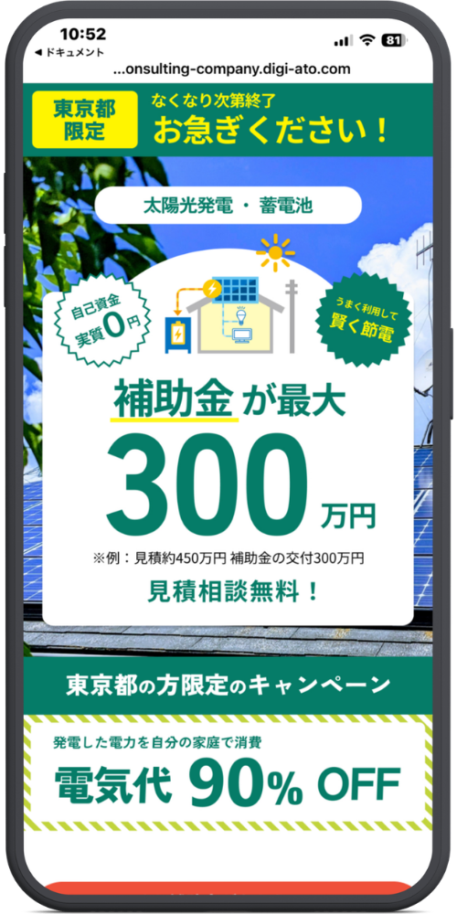 ミライの公式サイトのLPのモックアップ画像０１　【URL・ヘッダー】
https://mirai-consulting-company.digi-ato.com/lp/solar/
[東京都限定] なくなり次第終了 お急ぎください！

【メインコピー（中央白背景部分）】
太陽光発電・蓄電池

（左側バッジ）自己資金 実質0円
（右側バッジ）うまく利用して 賢く節電

補助金が最大
300万円
※例：見積約450万円 補助金の交付300万円

見積相談無料！

【下部バナー（緑色背景・白背景部分）】
東京都の方限定のキャンペーン

発電した電力を自分の家庭で消費
電気代 90% OFF