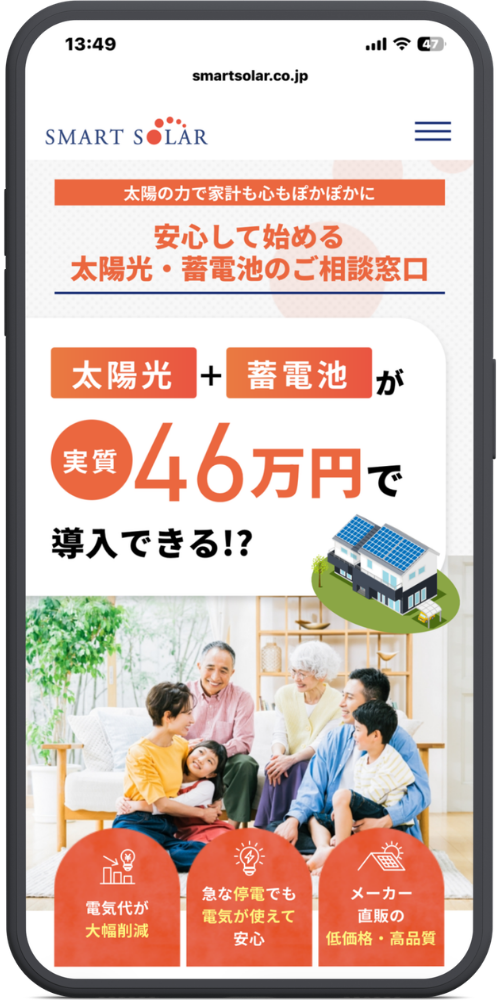 スマートソーラーの公式サイトのモックアップ画像01　smartsolar.co.jp    
SMART SOLAR

太陽の力で家計も心もぽかぽかに    
安心して始める    
太陽光・蓄電池のご相談窓口

太陽光 ＋ 蓄電池 が    
実質 46万円で    
導入できる!?

電気代が大幅削減

急な停電でも電気が使えて安心

メーカー直販の低価格・高品質