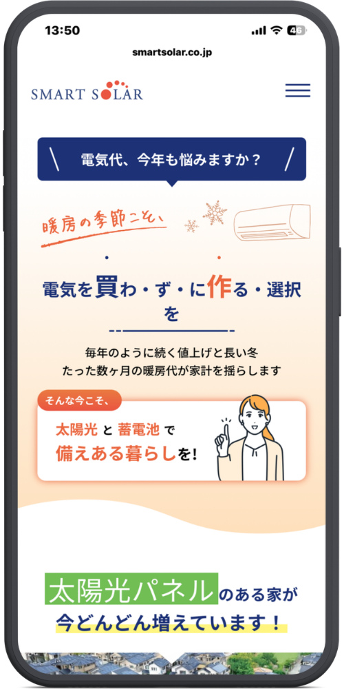 スマートソーラーの公式サイトのモックアップ画像02　smartsolar.co.jp
SMART SOLAR

＼ 電気代、今年も悩みますか？ ／

暖房の季節こそ、
電気を買わ・ず・に作る・選択を

毎年のように続く値上げと長い冬
たった数ヶ月の暖房代が家計を揺らします

そんな今こそ、
太陽光と蓄電池で
備えある暮らしを！

太陽光パネルのある家が
今どんどん増えています！
