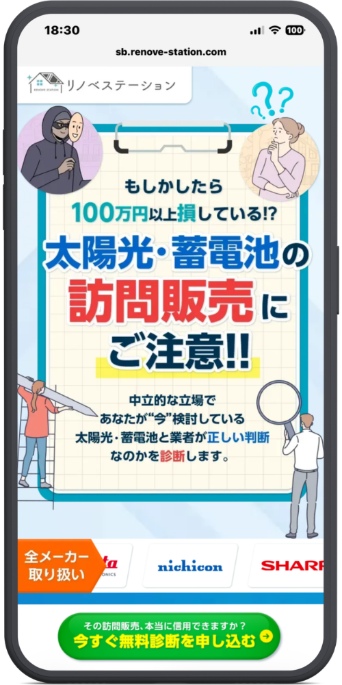 リノベステーションの公式サイトのモックアップ画像01　sb.renove-station.com
リノベステーション

もしかしたら
100万円以上損している!?

太陽光・蓄電池の
訪問販売にご注意!!

中立的な立場で
あなたが“今”検討している
太陽光・蓄電池と業者が正しい判断
なのかを診断します。

全メーカー取り扱い
nichicon
SHARP

その訪問販売、本当に信用できますか？
今すぐ無料診断を申し込む →