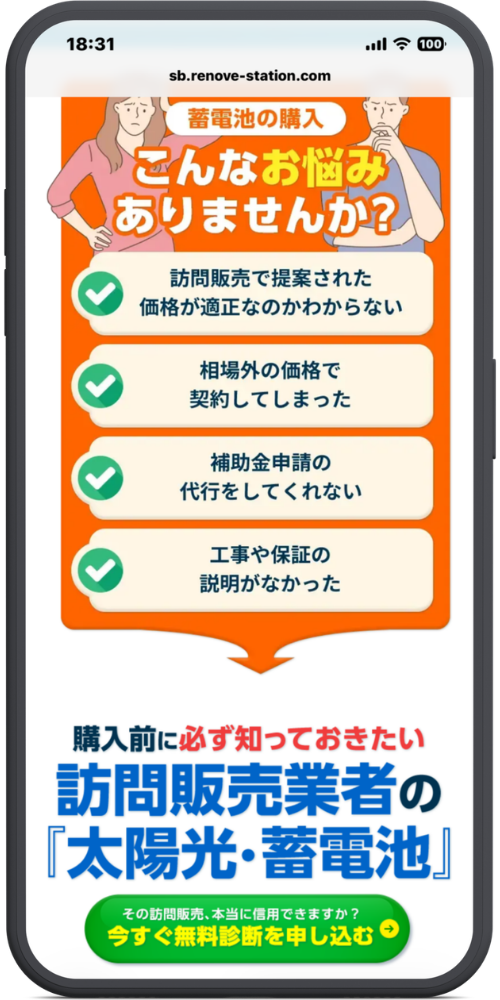 リノベステーションの公式サイトのモックアップ画像02　sb.renove-station.com

蓄電池の購入
こんなお悩み
ありませんか？

訪問販売で提案された価格が適正なのかわからない

相場外の価格で契約してしまった

補助金申請の代行をしてくれない

工事や保証の説明がなかった

購入前に必ず知っておきたい
訪問販売業者の
『太陽光・蓄電池』

その訪問販売、本当に信用できますか？
今すぐ無料診断を申し込む →