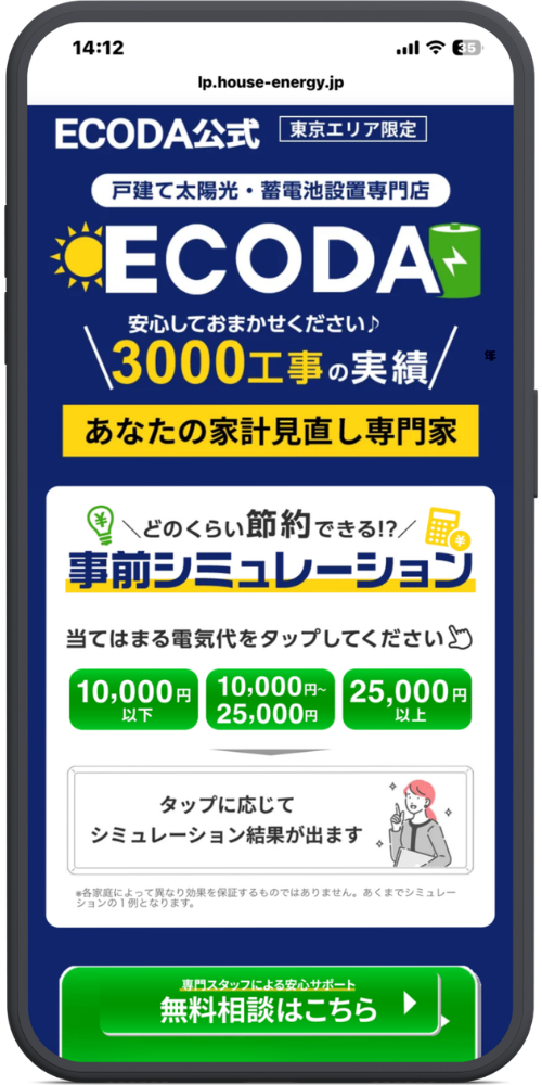 ECODAの公式サイトのLPのモックアップ画像０５【ヘッダー・上部】

lp.house-energy.jp

ECODA公式 [東京エリア限定]

戸建て太陽光・蓄電池設置専門店

ECODA（※太陽と蓄電池のアイコン）

安心しておまかせください♪

＼ 3000工事の実績 ／

あなたの家計見直し専門家

【シミュレーションコンテンツ（白い枠内）】

＼どのくらい節約できる!?／

事前シミュレーション

当てはまる電気代をタップしてください（※指のアイコン）

［選択ボタン（緑色）］

10,000円 以下

10,000円〜25,000円

25,000円 以上

［結果表示エリア］

タップに応じてシミュレーション結果が出ます（※案内する女性のイラスト）

［注記（小さな文字）］

※各家庭によって異なり効果を保証するものではありません。あくまでシミュレーションの1例となります。

【下部追従ボタン（緑色）】

専門スタッフによる安心サポート

無料相談はこちら ▶
