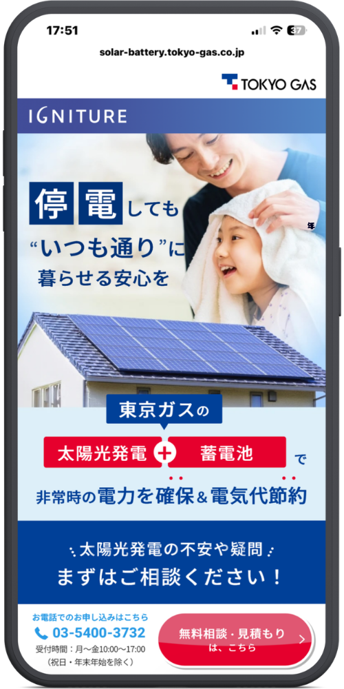 東京ガスの太陽光発電・蓄電池の公式サイトのモックアップ画像０１　URL・ヘッダー部分

solar-battery.tokyo-gas.co.jp

TOKYO GAS

IGNITURE

メインビジュアル・コピー部分

停電しても

“いつも通り”に

暮らせる安心を

サービス訴求部分

東京ガスの

太陽光発電 ＋ 蓄電池 で

非常時の電力を確保＆電気代節約

お問い合わせ誘導部分

太陽光発電の不安や疑問

まずはご相談ください！

追従型フッター（ボトムナビゲーション）部分

お電話でのお申し込みはこちら

【電話アイコン】03-5400-3732

受付時間：月〜金10:00〜17:00（祝日・年末年始を除く）

【赤色ボタン】無料相談・見積もりは、こちら ＞