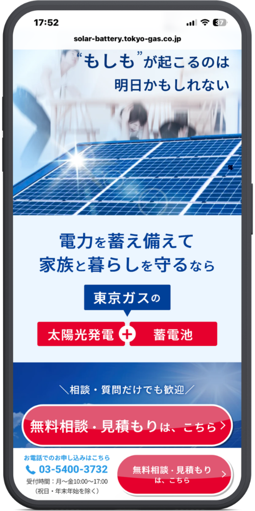 東京ガスの太陽光発電・蓄電池の公式サイトのモックアップ画像02 URL・ヘッダー部分
solar-battery.tokyo-gas.co.jp
メインビジュアル・コピー部分
“もしも”が起こるのは
明日かもしれない
サービス訴求部分
電力を蓄え備えて
家族と暮らしを守るなら
東京ガスの
太陽光発電 + 蓄電池
お問い合わせ誘導部分
\相談・質問だけでも歓迎/
【赤色ボタン】無料相談・見積もりは、こちら >
追従型フッター(ボトムナビゲーション)部分
お電話でのお申し込みはこちら
【電話アイコン】03-5400-3732
受付時間:月〜金10:00〜17:00(祝日・年末年始を除く)
【赤色ボタン】無料相談・見積もりは、こちら >