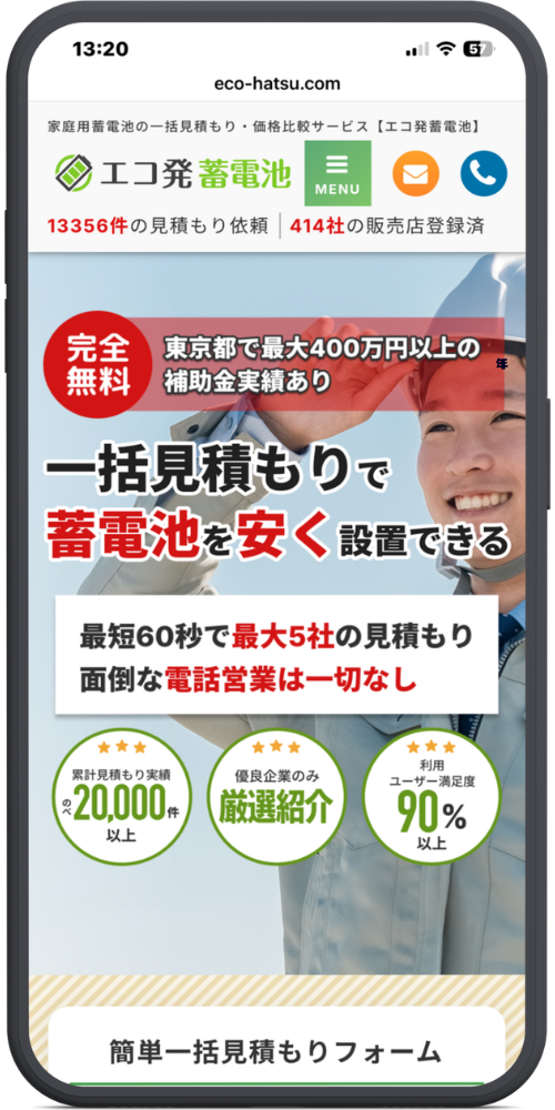 エコ発蓄電池の公式サイトのモックアップ画像　eco-hatsu.com
家庭用蓄電池の一括見積もり・価格比較サービス【エコ発蓄電池】
エコ発蓄電池
MENU

13356件の見積もり依頼 ｜ 414社の販売店登録済

完全無料
東京都で最大400万円以上の補助金実績あり

一括見積もりで
蓄電池を安く設置できる

最短60秒で最大5社の見積もり

面倒な電話営業は一切なし

★★★ 累計見積もり実績 のべ20,000件以上

★★★ 優良企業のみ 厳選紹介

★★★ 利用ユーザー満足度 90%以上

簡単一括見積もりフォーム