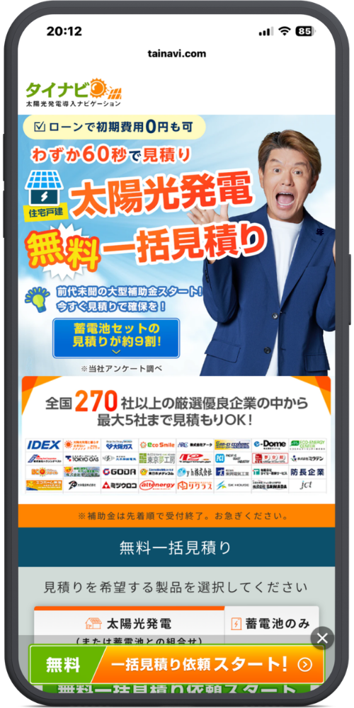 タイナビの公式サイトのモックアップ画像：太陽光　tainavi.com

タイナビ 太陽光発電導入ナビゲーション

メインバナー部分

☑ ローンで初期費用0円も可

わずか60秒で見積り

住宅戸建

太陽光発電 無料一括見積り

前代未聞の大型補助金スタート！今すぐ見積りで確保を！

蓄電池セットの見積りが約9割！

※当社アンケート調べ

提携企業・注意書き部分

全国270社以上の厳選優良企業の中から最大5社まで見積もりOK！

（※下部に多数の企業ロゴあり）

※補助金は先着順で受付終了。お急ぎください。

入力フォーム部分

無料一括見積り

見積りを希望する製品を選択してください

太陽光発電（または蓄電池との組合せ） | 蓄電池のみ

【ボタン】無料 一括見積り依頼スタート！