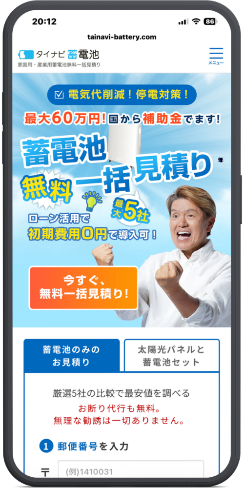 タイナビの公式サイトのモックアップ画像：蓄電池　tainavi-battery.com

タイナビ 蓄電池 家庭用・産業用蓄電池無料一括見積り

≡ メニュー

メインバナー部分

☑ 電気代削減！停電対策！

最大60万円！国から補助金でます！

蓄電池 無料一括見積り

最大5社

ローン活用で 初期費用0円で導入可！

今すぐ、無料一括見積り！

入力フォーム部分

タブ：蓄電池のみのお見積り | 太陽光パネルと蓄電池セット

厳選5社の比較で最安値を調べる

お断り代行も無料。無理な勧誘は一切ありません。

1 郵便番号を入力

〒 (例)1410031