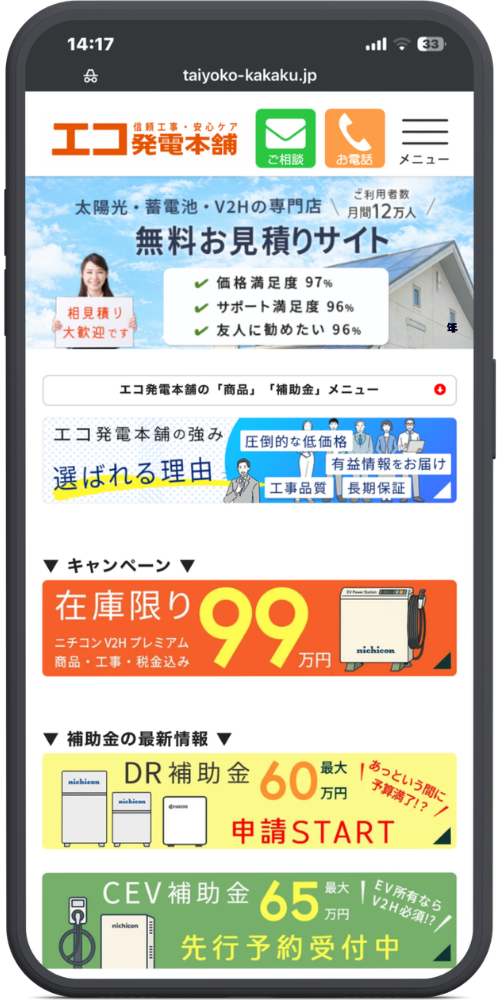 エコ発電本舗の公式サイトのモックアップ画像01　taiyoko-kakaku.jp

信頼工事・安心ケア
エコ発電本舗
ご相談｜お電話｜メニュー

太陽光・蓄電池・V2Hの専門店 ｜ ご利用者数 月間12万人
無料お見積りサイト

（相見積り大歓迎です）

価格満足度 97%

サポート満足度 96%

友人に勧めたい 96%

エコ発電本舗の「商品」「補助金」メニュー

エコ発電本舗の強み
選ばれる理由
圧倒的な低価格｜有益情報をお届け｜工事品質｜長期保証

▼ キャンペーン ▼

在庫限り 99万円
ニチコン V2H プレミアム
商品・工事・税金込み

▼ 補助金の最新情報 ▼

DR補助金 最大60万円
申請START
（あっという間に予算満了!?）

CEV補助金 最大65万円
先行予約受付中
（EV所有ならV2H必須!?）