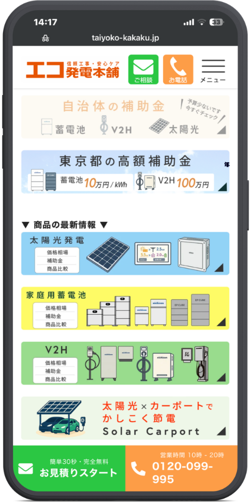 エコ発電本舗の公式サイトのモックアップ画像02　taiyoko-kakaku.jp

信頼工事・安心ケア
エコ発電本舗
ご相談｜お電話｜メニュー

自治体の補助金 （予算少ないです 今すぐチェック）
蓄電池｜V2H｜太陽光

東京都の高額補助金
蓄電池 10万円/kWh
V2H 100万円

▼ 商品の最新情報 ▼

太陽光発電
価格相場｜補助金｜商品比較

家庭用蓄電池
価格相場｜補助金｜商品比較

V2H
価格相場｜補助金｜商品比較

太陽光×カーポートで
かしこく節電
Solar Carport

簡単30秒・完全無料
お見積りスタート
営業時間 10時 - 20時
0120-099-995