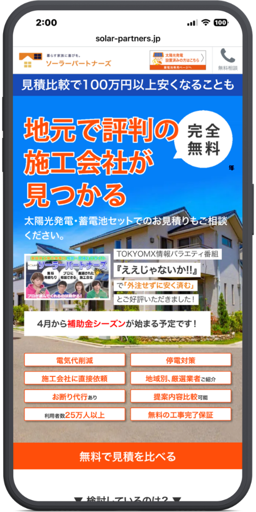 ソーラーパートナーズの公式サイトのモックアップ画像01　solar-partners.jp

暮らす家族に喜びを。
ソーラーパートナーズ
[太陽光発電 設置済みの方はこちら 蓄電池専用ページへ]
📞 無料相談

見積比較で100万円以上安くなることも

地元で評判の
施工会社が
見つかる
（吹き出し：完全無料）

太陽光発電・蓄電池セットでのお見積りもご相談ください。

TOKYOMX情報バラエティ番組
『ええじゃないか!!』
で「外注せずに安く済む」
とご好評いただきました！

4月から補助金シーズンが始まる予定です！

電気代削減

停電対策

施工会社に直接依頼

地域別、厳選業者ご紹介

お断り代行あり

提案内容比較可能

利用者数25万人以上

無料の工事完了保証

無料で見積を比べる

▼ 検討しているのは？ ▼