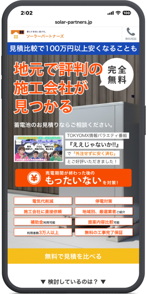 ソーラーパートナーズの公式サイトのモックアップ画像02　solar-partners.jp

暮らす家族に喜びを。
ソーラーパートナーズ
📞 無料相談

見積比較で100万円以上安くなることも

地元で評判の
施工会社が
見つかる
（吹き出し：完全無料）

蓄電池のお見積りならご相談ください。

TOKYOMX情報バラエティ番組
『ええじゃないか!!』
で「外注せずに安く済む」
とご好評いただきました！

(￥アイコン) 売電期間が終わった後の もったいない を対策！

電気代削減

停電対策

施工会社に直接依頼

地域別、厳選業者ご紹介

補助金利用可能

提案内容比較可能

利用者数3万人以上

無料の工事完了保証

無料で見積を比べる

▼ 検討しているのは？ ▼