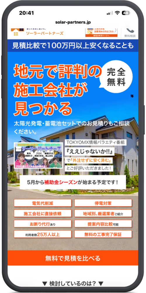 ソーラーパートナーズの公式サイトのモックアップ画像05　【ヘッダー】

solar-partners.jp

暮らす家族に喜びを。 ソーラーパートナーズ

（右上枠内）太陽光発電設置済みの方はこちら 蓄電池専用ページへ 〉

（右上アイコン）無料相談

【トップバナー（青背景）】

見積比較で100万円以上安くなることも

【メインビジュアル】

地元で評判の施工会社が見つかる

（丸い吹き出し）完全無料

太陽光発電・蓄電池セットでのお見積りもご相談ください。

［テレビ番組紹介枠］

TOKYOMX情報バラエティ番組

『ええじゃないか!!』

で「外注せずに安く済む」

とご好評いただきました！

【お知らせバナー（白背景）】

5月から補助金シーズンが始まる予定です！

【特徴一覧（8つの枠）】

電気代削減

停電対策

施工会社に直接依頼

地域別、厳選業者ご紹介

お断り代行あり

提案内容比較可能

利用者数25万人以上

無料の工事完了保証

【アクションボタン（オレンジ色）】

無料で見積を比べる

【最下部】

▼ 検討しているのは？ ▼