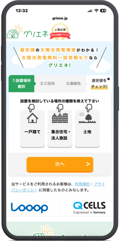 グリエネ　太陽光発電　の公式サイトのモックアップ画像　griene.jp

グリエネ

上場企業 安心の東証プライム

メインコピー部分

最安値の太陽光発電業者がわかる！

太陽光発電無料一括見積もりなら

グリエネ！

入力フォーム部分

ステップバー：①設置場所種別（選択中） ＞ ②ご住所 ＞ ③連絡先 ＞ 最安値をチェック！

設置を検討している場所の種類を教えて下さい

一戸建て

集合住宅・法人施設

土地

【ボタン】次へ ＞

注意書き・企業ロゴ部分

当サービスをご利用されるお客様は、利用規約・プライバシーポリシーに同意したものとみなします。

Looop

QCELLS Engineered in Germany