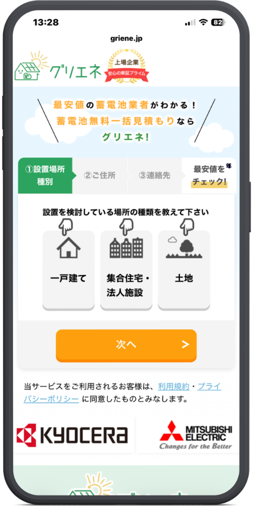 グリエネ　蓄電池　の公式サイトのモックアップ画像　griene.jp

グリエネ

上場企業 安心の東証プライム

メインコピー部分

最安値の蓄電池業者がわかる！

蓄電池無料一括見積もりなら

グリエネ！

入力フォーム部分

ステップバー：①設置場所種別（選択中） ＞ ②ご住所 ＞ ③連絡先 ＞ 最安値をチェック！

設置を検討している場所の種類を教えて下さい

一戸建て

集合住宅・法人施設

土地

【ボタン】次へ ＞

注意書き・企業ロゴ部分

当サービスをご利用されるお客様は、利用規約・プライバシーポリシーに同意したものとみなします。

KYOCERA

MITSUBISHI ELECTRIC Changes for the Better