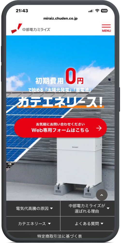 中部電力ミライズの公式サイトのモックアップ画像０１　miraiz.chuden.co.jp

中部電力ミライズ

≡ MENU

メインビジュアル部分

初期費用 0円

で始める「太陽光発電」「蓄電池」

カテエネリース！

【赤色ボタン】お気軽にお問い合わせください Web専用フォームはこちら →

下部メニュー・フッター部分

電気代高騰の原因 ▼

中部電力ミライズが選ばれる理由 ▼

カテエネリース ▼

よくある質問 ▼

特定商取引法に基づく表