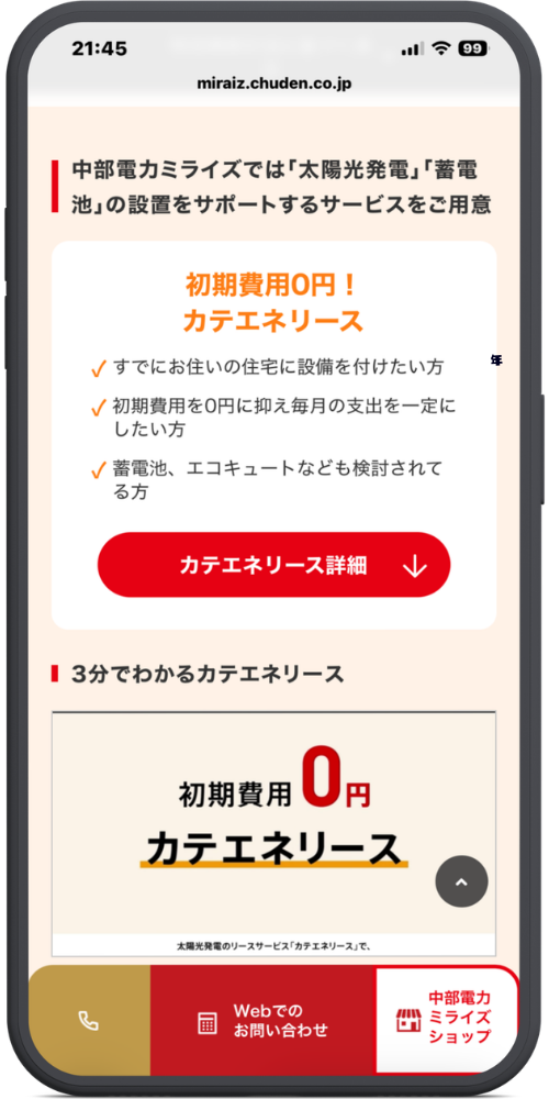 中部電力ミライズの公式サイトのモックアップ画像０２　miraiz.chuden.co.jp

メインコンテンツ部分

中部電力ミライズでは「太陽光発電」「蓄電池」の設置をサポートするサービスをご用意

サービス詳細枠内

初期費用0円！

カテエネリース

✓ すでにお住いの住宅に設備を付けたい方

✓ 初期費用を0円に抑え毎月の支出を一定にしたい方

✓ 蓄電池、エコキュートなども検討されてる方

【赤色ボタン】カテエネリース詳細 ↓

動画コンテンツ部分

3分でわかるカテエネリース

（サムネイル画像内テキスト）

初期費用 0円

カテエネリース

太陽光発電のリースサービス「カテエネリース」で、

追従型ボトムナビゲーション

【電話アイコン】（金色のボタン）

Webでのお問い合わせ（赤色のボタン）

中部電力ミライズショップ（白色のボタン）