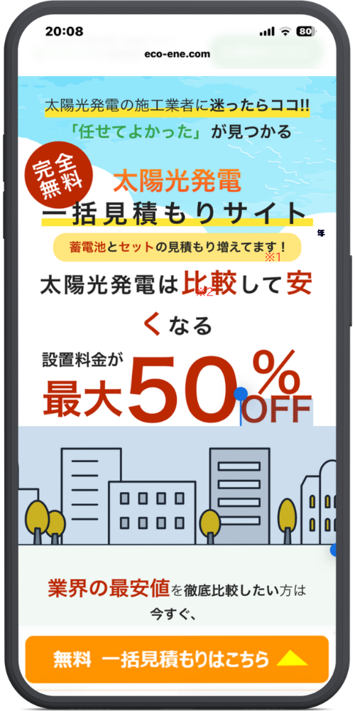 エコ×エネの相談窓口の公式サイトLPのモックアップ画像　画像のテキストを文字起こししました。

太陽光発電の施工業者に迷ったらココ!!
「任せてよかった」が見つかる
完全無料
太陽光発電 一括見積もりサイト
蓄電池とセットの見積もり増えてます！

太陽光発電は比較して安くなる

設置料金が
最大 50% OFF

業界の最安値を徹底比較したい方は今すぐ、

無料 一括見積もりはこちら